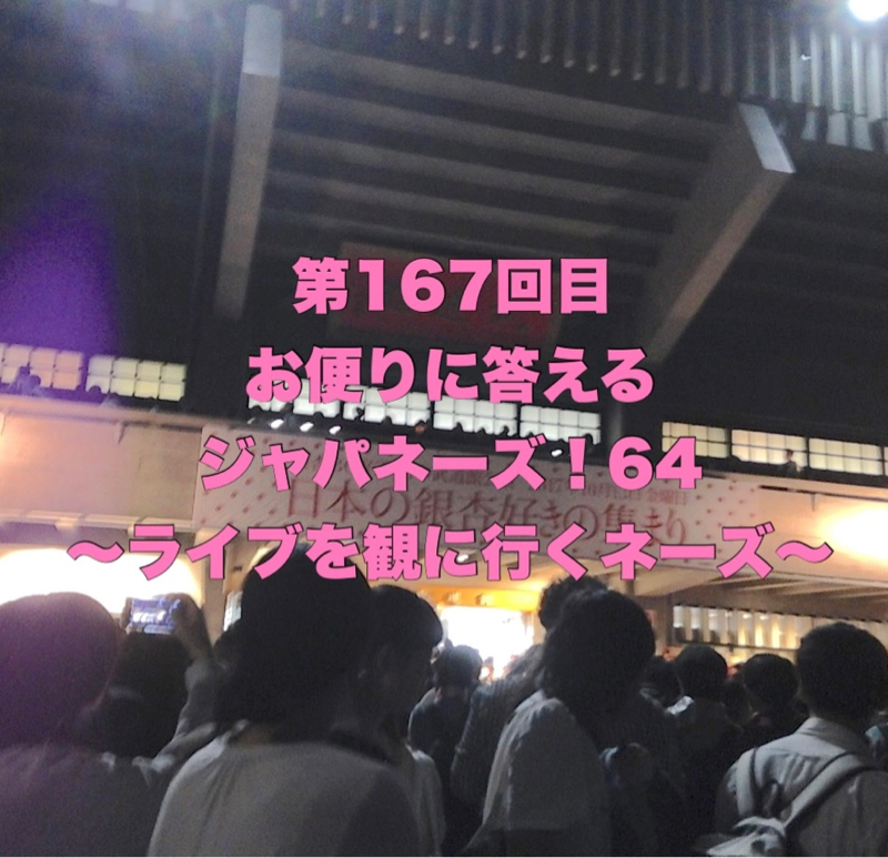 第167回目 お便りに答えるジャパネーズ！64〜ライブを観に行くネーズ〜