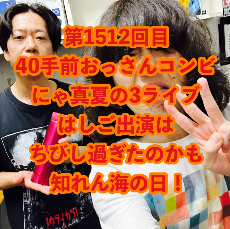 第1512回目 40手前おっさんコンビにゃ真夏の3ライブはしご出演はちびし過ぎたのかも知れん海の日!