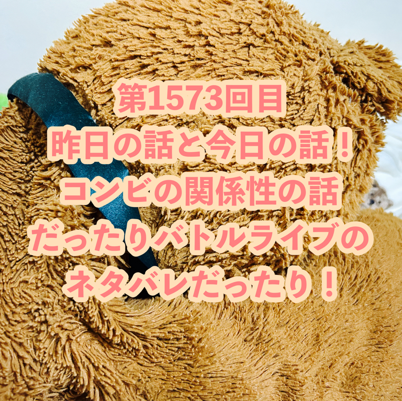 第1573回目 昨日の話と今日の話！コンビの関係性の話だったりバトルライブのネタバレだったり！