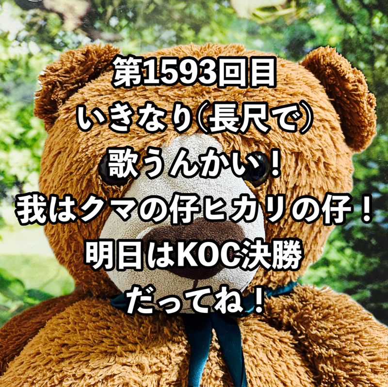 第1593回目 いきなり(長尺で)歌うんかい！我はクマの仔ヒカリの仔！明日はKOC決勝だってね！