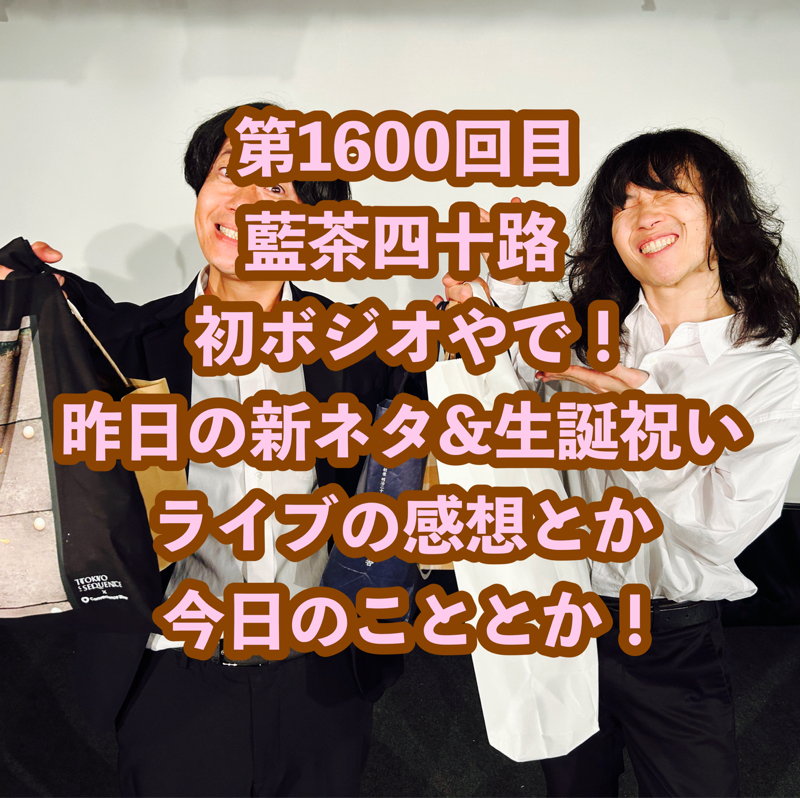 第1600回目 藍茶四十路初ボジオやで!昨日の新ネタ&生誕祝いライブの感想とか今日のこととか!