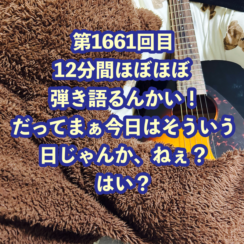 第1661回目 12分間ほぼほぼ弾き語るんかい！だってまぁ今日はそういう日じゃんか、ねぇ？はい？