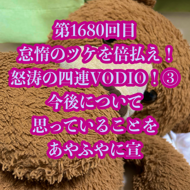 第1680回目 怠惰のツケを倍払え！怒涛の四連VODIO！③今後について思っていることをあやふやに宣