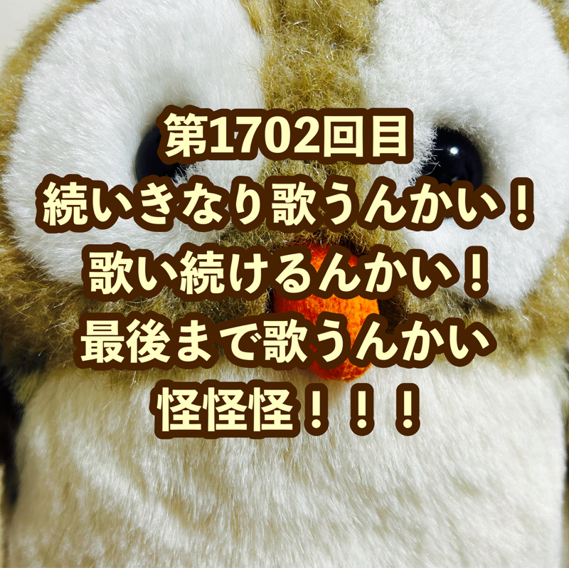 第1702回目 続いきなり歌うんかい！歌い続けるんかい！最後まで歌うんかい怪怪怪！！！