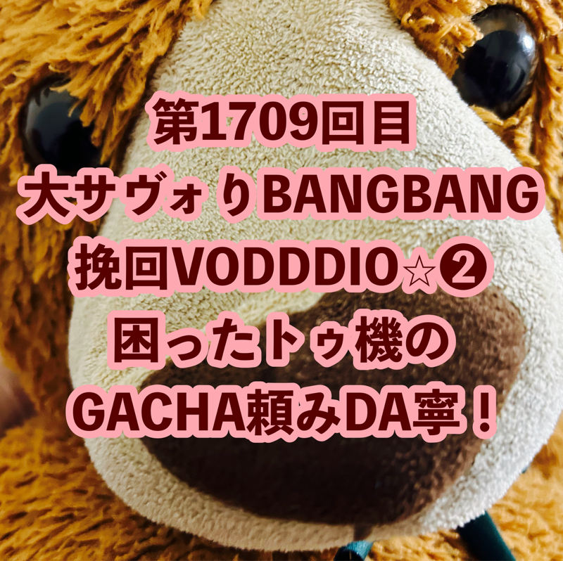 第1709回目 大サヴォりBANGBANG挽回VODDDIO⭐︎❷困ったトゥ機のGACHA頼みDA寧！