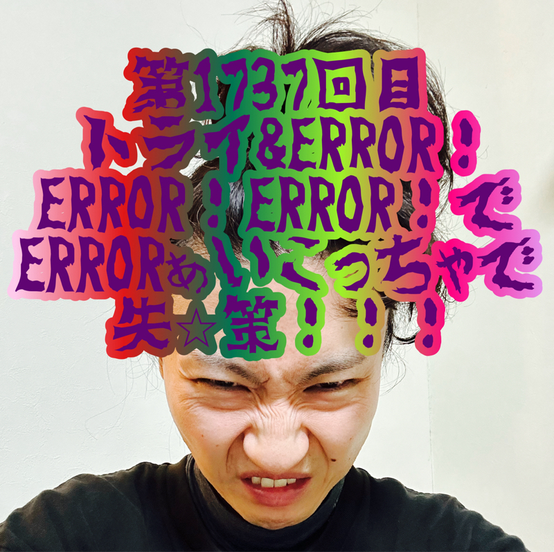 第1737回目 トライ&ERROR！ERROR！ERROR！でERRORぁいこっちゃで失⭐︎策！！！