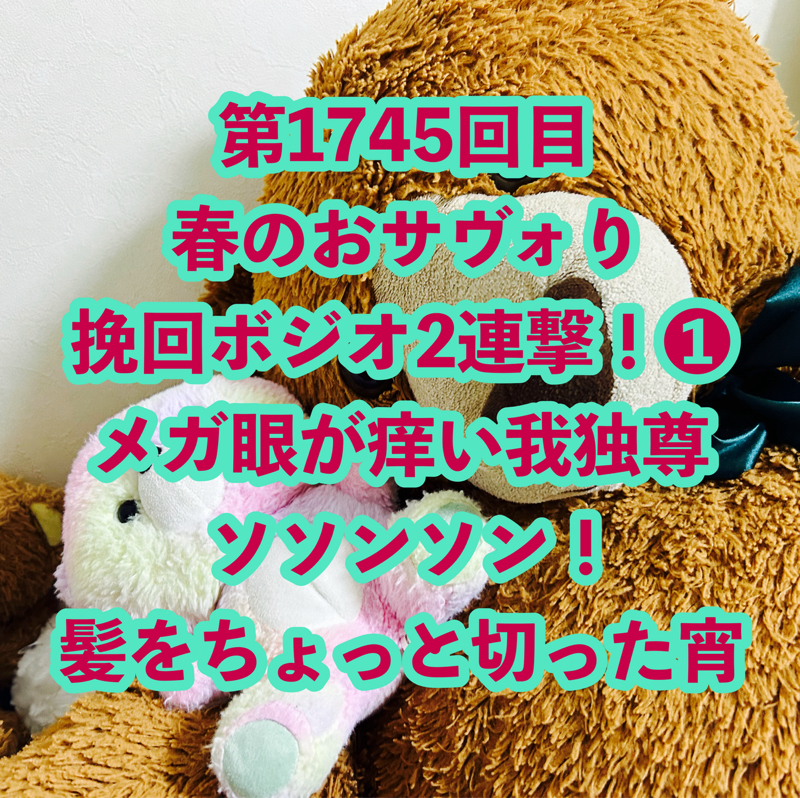 第1745回目 春のおサヴォり挽回ボジオ2連撃！❶メガ眼が痒い我独尊ソソンソン！髪をちょっと切った宵
