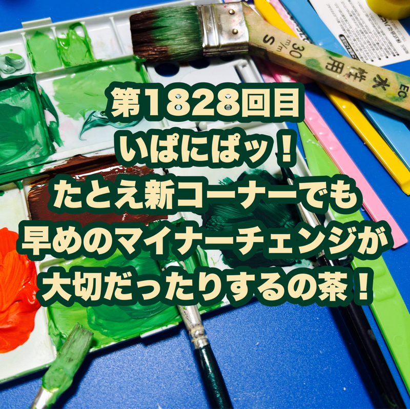 第1828回目 いぱにぱッ！たとえ新コーナーでも早めのマイナーチェンジが大切だったりするの茶！