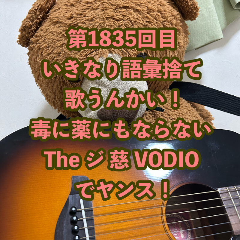 第1835回目 いきなり語彙捨て歌うんかい！毒に薬にもならないThe ジ 慈 VODIOでヤンス！