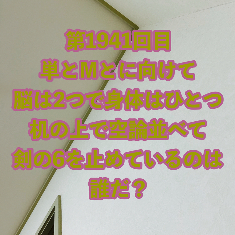 第1941回目 単とMとに向けて脳は2つで身体はひとつ机の上で空論並べて剣の6を止めているのは誰だ？